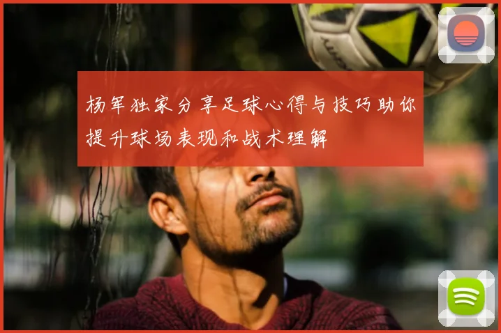 杨军独家分享足球心得与技巧助你提升球场表现和战术理解