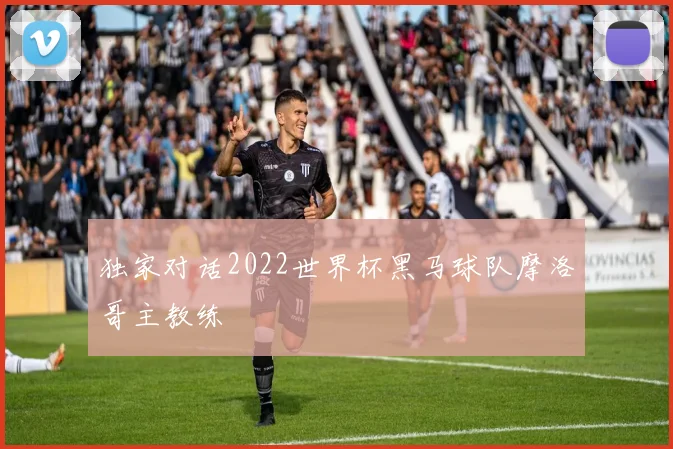 独家对话2022世界杯黑马球队摩洛哥主教练