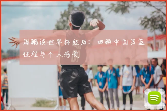周鹏谈世界杯经历：回顾中国男篮征程与个人感受
