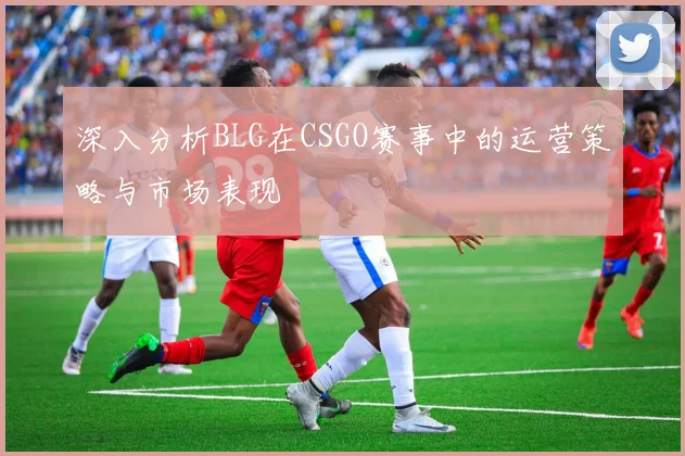 深入分析BLG在CSGO赛事中的运营策略与市场表现