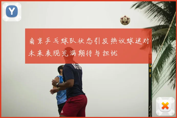 南京乒乓球队状态引发热议球迷对未来表现充满期待与担忧