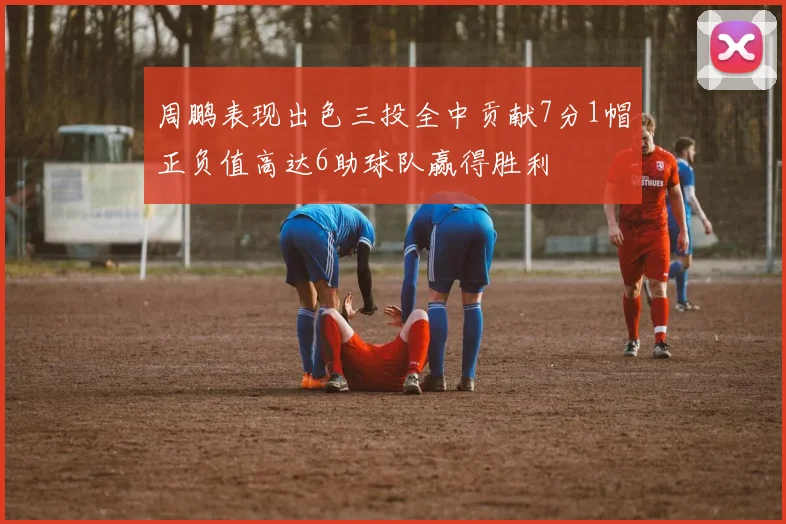 周鹏表现出色三投全中贡献7分1帽正负值高达6助球队赢得胜利