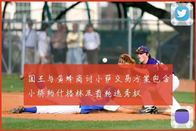 国王与黄蜂商讨小萨交易方案包含小桥约什格林及首轮选秀权