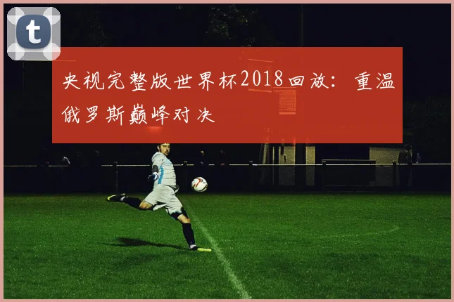 央视完整版世界杯2018回放:重温俄罗斯巅峰对决
