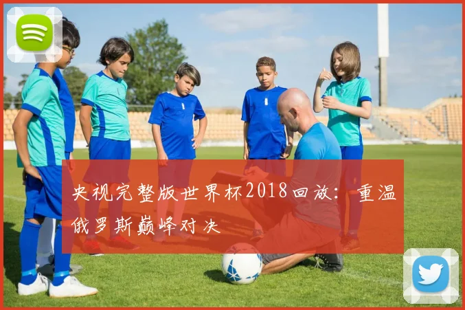 央视完整版世界杯2018回放:重温俄罗斯巅峰对决