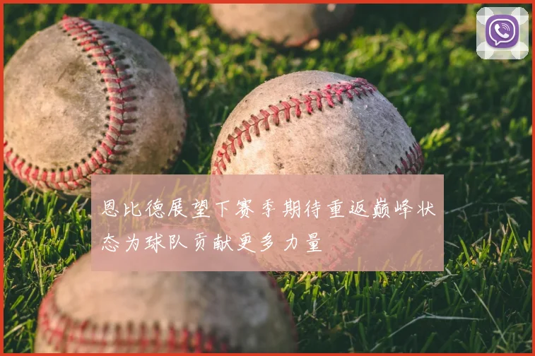 恩比德展望下赛季期待重返巅峰状态为球队贡献更多力量