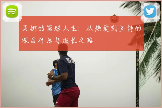 吴娜的篮球人生：从热爱到坚持的深度对话与成长之路
