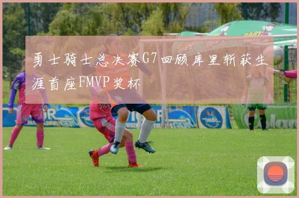 勇士骑士总决赛G7回顾库里斩获生涯首座FMVP奖杯