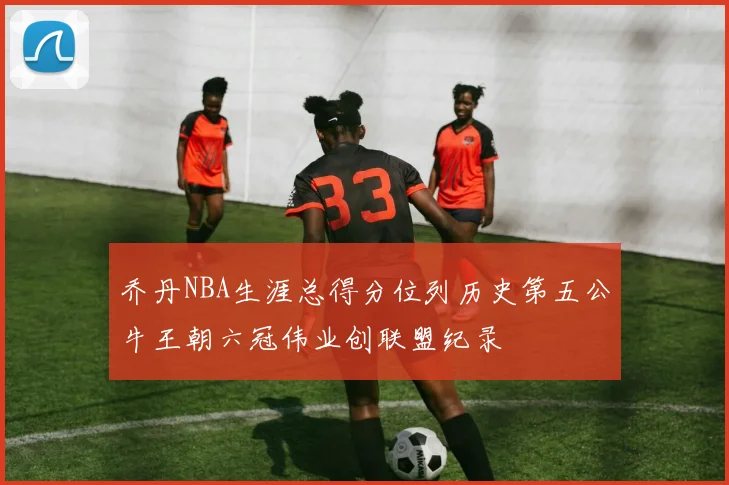 乔丹NBA生涯总得分位列历史第五公牛王朝六冠伟业创联盟纪录
