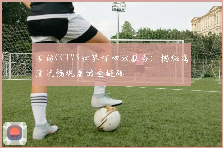 专访CCTV5世界杯回放服务：揭秘高清流畅观看的全链路