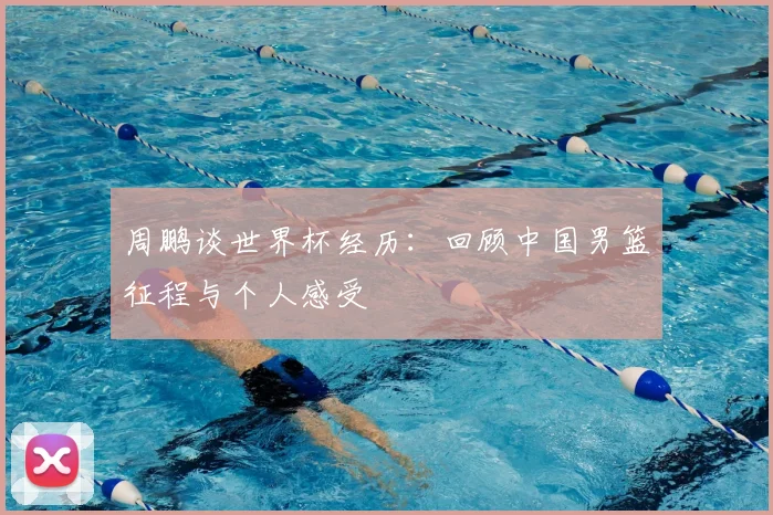 周鹏谈世界杯经历:回顾中国男篮征程与个人感受