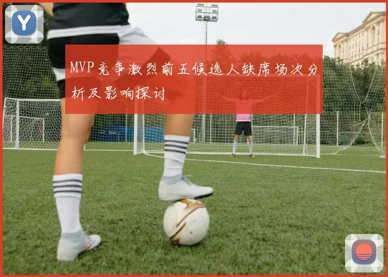 MVP竞争激烈前五候选人缺席场次分析及影响探讨