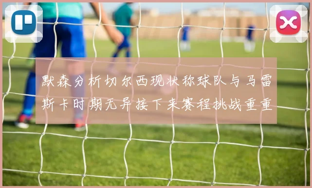 默森分析切尔西现状称球队与马雷斯卡时期无异接下来赛程挑战重重