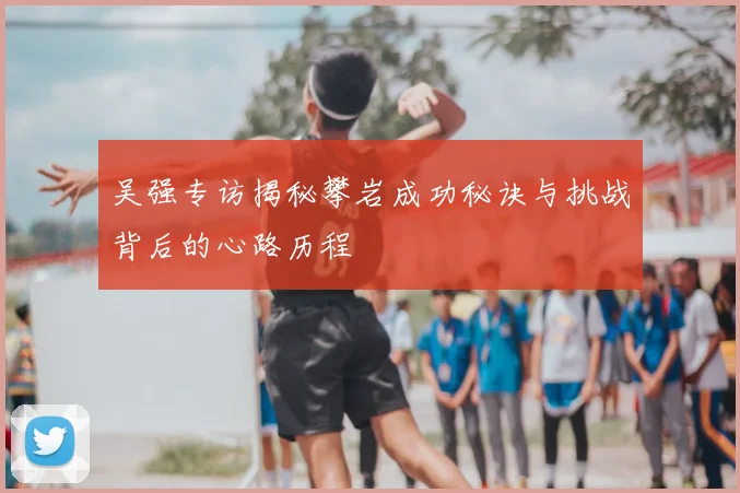 吴强专访揭秘攀岩成功秘诀与挑战背后的心路历程
