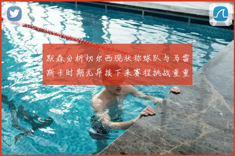 默森分析切尔西现状称球队与马雷斯卡时期无异接下来赛程挑战重重