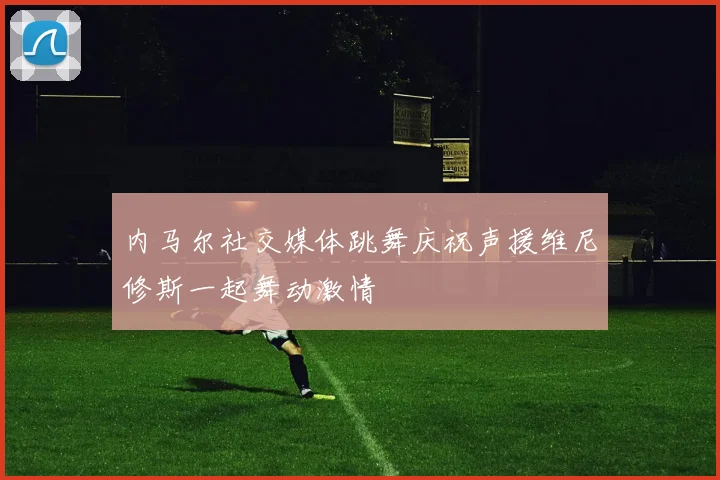 内马尔社交媒体跳舞庆祝声援维尼修斯一起舞动激情
