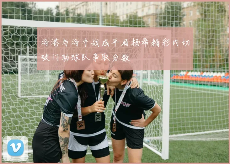 海港与海牛战成平局杨希精彩内切破门助球队争取分数