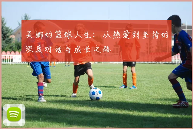 吴娜的篮球人生：从热爱到坚持的深度对话与成长之路
