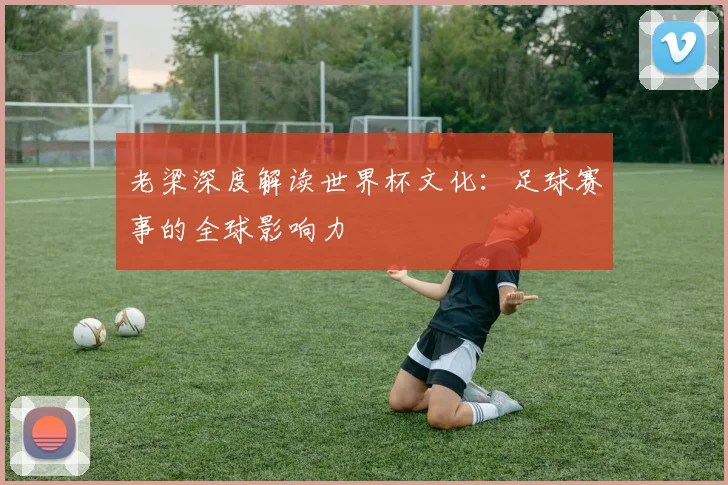 老梁深度解读世界杯文化：足球赛事的全球影响力