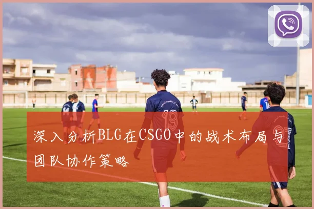 深入分析BLG在CSGO中的战术布局与团队协作策略