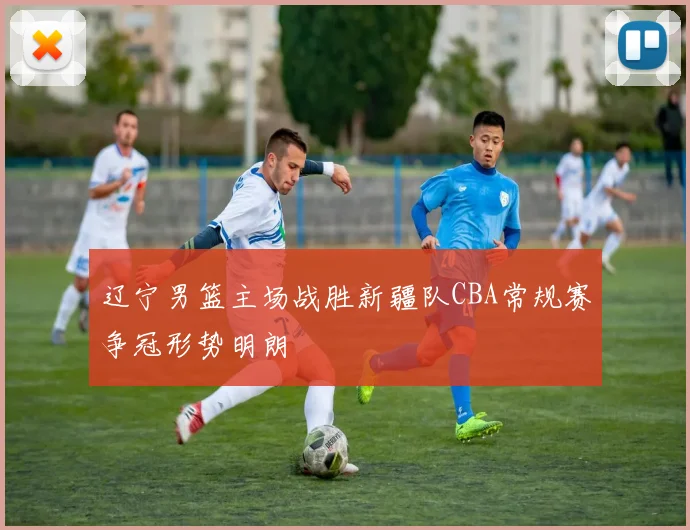 辽宁男篮主场战胜新疆队CBA常规赛争冠形势明朗