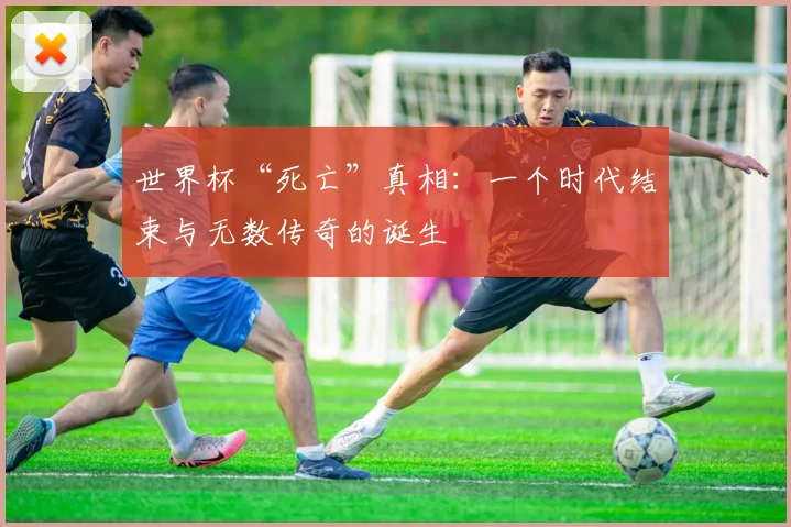 世界杯“死亡”真相:一个时代结束与无数传奇的诞生