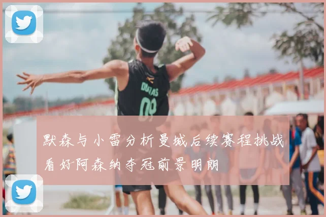 默森与小雷分析曼城后续赛程挑战看好阿森纳夺冠前景明朗