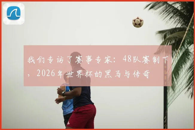 我们专访了赛事专家:48队赛制下,2026年世界杯的黑马与传奇