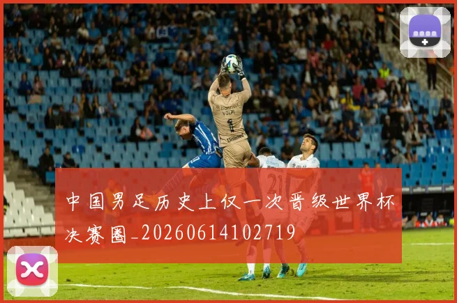 中国男足历史上仅一次晋级世界杯决赛圈_20260614102719