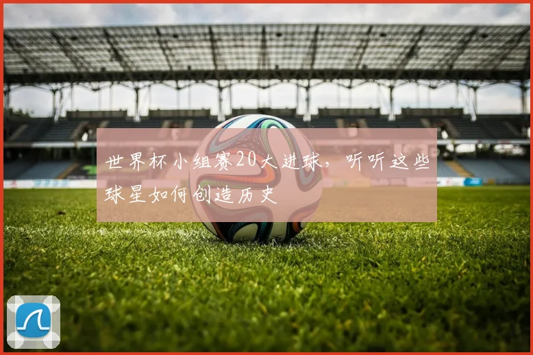 世界杯小组赛20大进球，听听这些球星如何创造历史