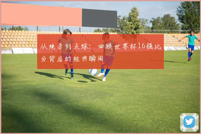 从绝杀到点球：回顾世界杯16强比分背后的经典瞬间