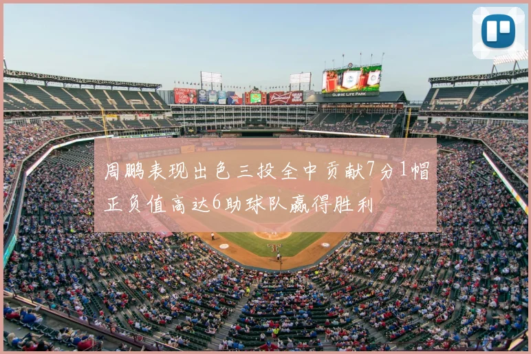 周鹏表现出色三投全中贡献7分1帽正负值高达6助球队赢得胜利