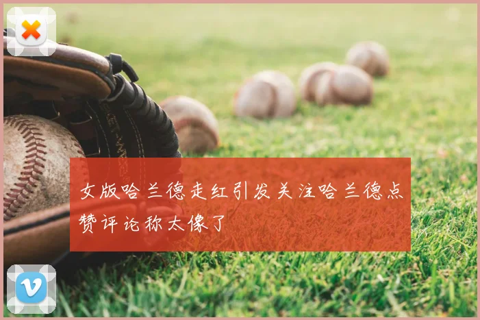 女版哈兰德走红引发关注哈兰德点赞评论称太像了