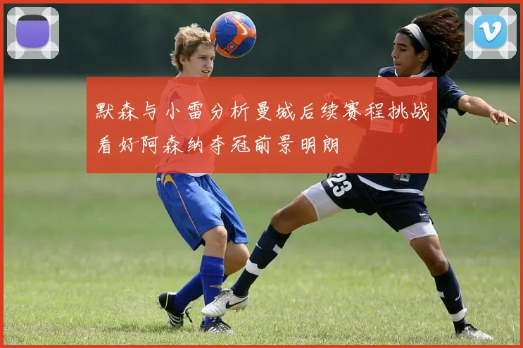 默森与小雷分析曼城后续赛程挑战看好阿森纳夺冠前景明朗