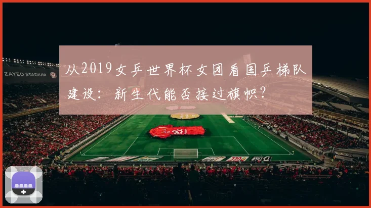 从2019女乒世界杯女团看国乒梯队建设:新生代能否接过旗帜?