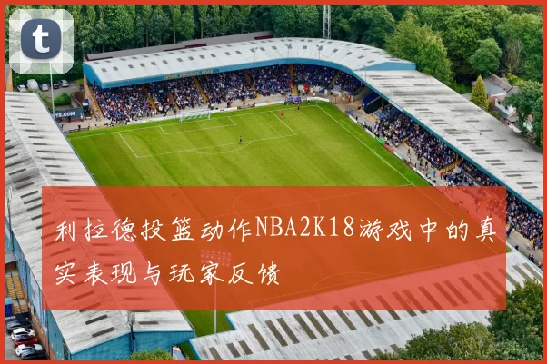 利拉德投篮动作NBA2K18游戏中的真实表现与玩家反馈