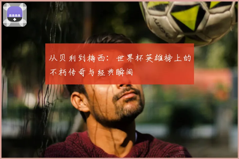 从贝利到梅西：世界杯英雄榜上的不朽传奇与经典瞬间