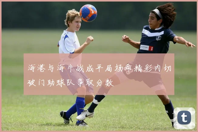 海港与海牛战成平局杨希精彩内切破门助球队争取分数