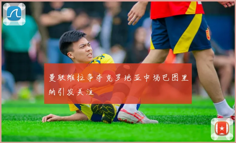 曼联维拉争夺克罗地亚中场巴图里纳引发关注