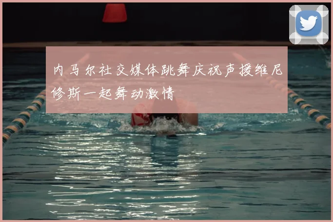 内马尔社交媒体跳舞庆祝声援维尼修斯一起舞动激情