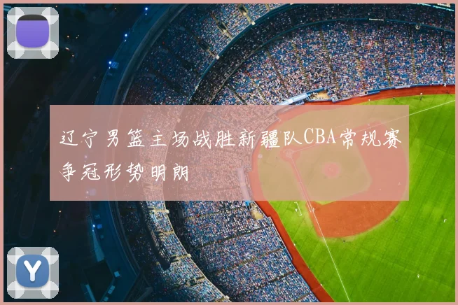 辽宁男篮主场战胜新疆队CBA常规赛争冠形势明朗