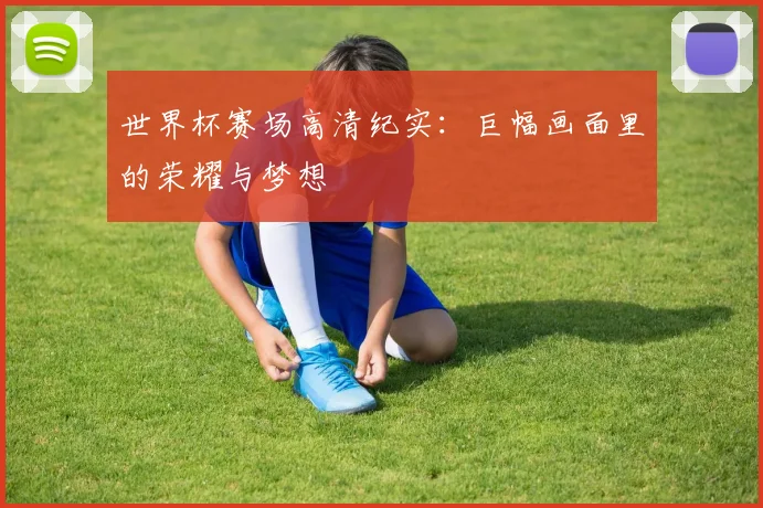世界杯赛场高清纪实：巨幅画面里的荣耀与梦想