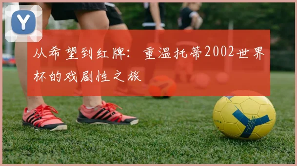 从希望到红牌：重温托蒂2002世界杯的戏剧性之旅