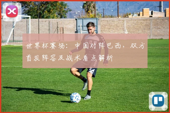 世界杯赛场：中国对阵巴西，双方首发阵容及战术看点解析