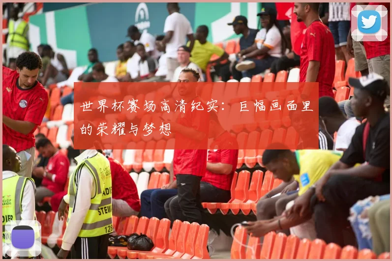 世界杯赛场高清纪实：巨幅画面里的荣耀与梦想