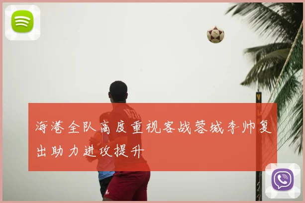 海港全队高度重视客战蓉城李帅复出助力进攻提升